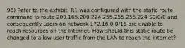 96) Refer to the exhibit. R1 was configured with the static route command ip route 209.165.200.224 255.255.255.224 S0/0/0 and consequently users on network 172.16.0.0/16 are unable to reach resources on the Internet. How should this static route be changed to allow user traffic from the LAN to reach the Internet?