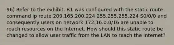 96) Refer to the exhibit. R1 was configured with the static route command ip route 209.165.200.224 255.255.255.224 S0/0/0 and consequently users on network 172.16.0.0/16 are unable to reach resources on the Internet. How should this static route be changed to allow user traffic from the LAN to reach the Internet?