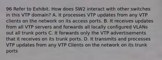 96 Refer to Exhibit. How does SW2 interact with other switches in this VTP domain? A. It processes VTP updates from any VTP clients on the network on its access ports. B. It receives updates from all VTP servers and forwards all locally configured VLANs out all trunk ports C. It forwards only the VTP advertisements that it receives on its trunk ports. D. It transmits and processes VTP updates from any VTP Clients on the network on its trunk ports