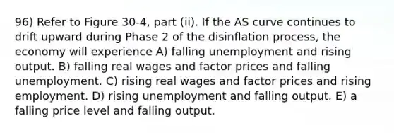 96) Refer to Figure 30-4, part (ii). If the AS curve continues to drift upward during Phase 2 of the disinflation process, the economy will experience A) falling unemployment and rising output. B) falling real wages and factor prices and falling unemployment. C) rising real wages and factor prices and rising employment. D) rising unemployment and falling output. E) a falling price level and falling output.