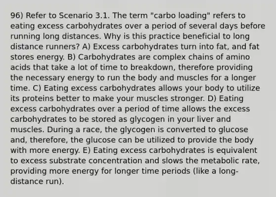 96) Refer to Scenario 3.1. The term "carbo loading" refers to eating excess carbohydrates over a period of several days before running long distances. Why is this practice beneficial to long distance runners? A) Excess carbohydrates turn into fat, and fat stores energy. B) Carbohydrates are complex chains of <a href='https://www.questionai.com/knowledge/k9gb720LCl-amino-acids' class='anchor-knowledge'>amino acids</a> that take a lot of time to breakdown, therefore providing the necessary energy to run the body and muscles for a longer time. C) Eating excess carbohydrates allows your body to utilize its proteins better to make your muscles stronger. D) Eating excess carbohydrates over a period of time allows the excess carbohydrates to be stored as glycogen in your liver and muscles. During a race, the glycogen is converted to glucose and, therefore, the glucose can be utilized to provide the body with more energy. E) Eating excess carbohydrates is equivalent to excess substrate concentration and slows the metabolic rate, providing more energy for longer time periods (like a long-distance run).