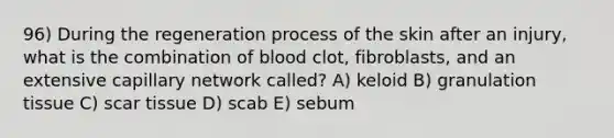 96) During the regeneration process of the skin after an injury, what is the combination of blood clot, fibroblasts, and an extensive capillary network called? A) keloid B) granulation tissue C) scar tissue D) scab E) sebum