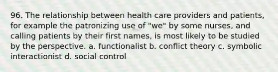 96. The relationship between health care providers and patients, for example the patronizing use of "we" by some nurses, and calling patients by their first names, is most likely to be studied by the perspective. a. functionalist b. conflict theory c. symbolic interactionist d. social control