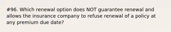 #96. Which renewal option does NOT guarantee renewal and allows the insurance company to refuse renewal of a policy at any premium due date?