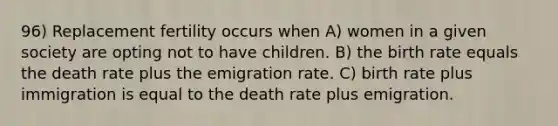 96) Replacement fertility occurs when A) women in a given society are opting not to have children. B) the birth rate equals the death rate plus the emigration rate. C) birth rate plus immigration is equal to the death rate plus emigration.