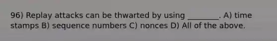 96) Replay attacks can be thwarted by using ________. A) time stamps B) sequence numbers C) nonces D) All of the above.