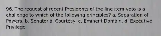 96. The request of recent Presidents of the line item veto is a challenge to which of the following principles? a. Separation of Powers, b. Senatorial Courtesy, c. Eminent Domain, d. Executive Privilege