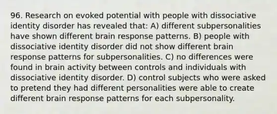 96. Research on evoked potential with people with dissociative identity disorder has revealed that: A) different subpersonalities have shown different brain response patterns. B) people with dissociative identity disorder did not show different brain response patterns for subpersonalities. C) no differences were found in brain activity between controls and individuals with dissociative identity disorder. D) control subjects who were asked to pretend they had different personalities were able to create different brain response patterns for each subpersonality.