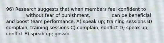 96) Research suggests that when members feel confident to ________ without fear of punishment, ________ can be beneficial and boost team performance. A) speak up; training sessions B) complain; training sessions C) complain; conflict D) speak up; conflict E) speak up; gossip