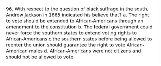 96. With respect to the question of black suffrage in the south, Andrew Jackson in 1865 indicated his believe that? a. The right to vote should be extended to African-Americans through an amendment to the constitution b. The federal government could never force the southern states to extend voting rights to African-Americans c.the southern states before being allowed to reenter the union should guarantee the right to vote African-American males d. African-Americans were not citizens and should not be allowed to vote