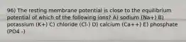 96) The resting membrane potential is close to the equilibrium potential of which of the following ions? A) sodium (Na+) B) potassium (K+) C) chloride (Cl-) D) calcium (Ca++) E) phosphate (PO4 -)