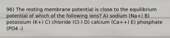 96) The resting membrane potential is close to the equilibrium potential of which of the following ions? A) sodium (Na+) B) potassium (K+) C) chloride (Cl-) D) calcium (Ca++) E) phosphate (PO4 -)