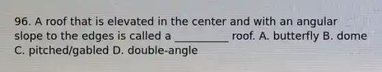 96. A roof that is elevated in the center and with an angular slope to the edges is called a __________ roof. A. butterfly B. dome C. pitched/gabled D. double-angle