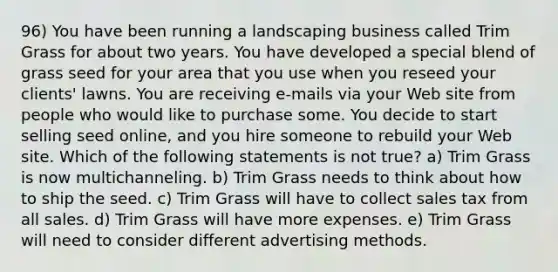 96) You have been running a landscaping business called Trim Grass for about two years. You have developed a special blend of grass seed for your area that you use when you reseed your clients' lawns. You are receiving e-mails via your Web site from people who would like to purchase some. You decide to start selling seed online, and you hire someone to rebuild your Web site. Which of the following statements is not true? a) Trim Grass is now multichanneling. b) Trim Grass needs to think about how to ship the seed. c) Trim Grass will have to collect sales tax from all sales. d) Trim Grass will have more expenses. e) Trim Grass will need to consider different advertising methods.