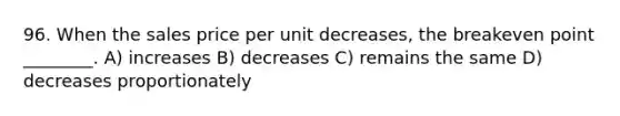 96. When the sales price per unit decreases, the breakeven point ________. A) increases B) decreases C) remains the same D) decreases proportionately