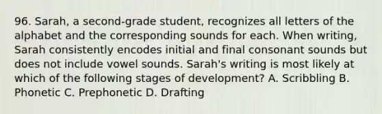 96. Sarah, a second-grade student, recognizes all letters of the alphabet and the corresponding sounds for each. When writing, Sarah consistently encodes initial and final consonant sounds but does not include vowel sounds. Sarah's writing is most likely at which of the following stages of development? A. Scribbling B. Phonetic C. Prephonetic D. Drafting