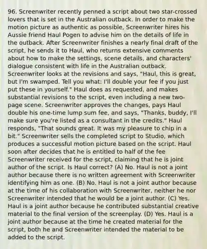 96. Screenwriter recently penned a script about two star-crossed lovers that is set in the Australian outback. In order to make the motion picture as authentic as possible, Screenwriter hires his Aussie friend Haul Pogen to advise him on the details of life in the outback. After Screenwriter finishes a nearly final draft of the script, he sends it to Haul, who returns extensive comments about how to make the settings, scene details, and characters' dialogue consistent with life in the Australian outback. Screenwriter looks at the revisions and says, "Haul, this is great, but I'm swamped. Tell you what: I'll double your fee if you just put these in yourself." Haul does as requested, and makes substantial revisions to the script, even including a new two-page scene. Screenwriter approves the changes, pays Haul double his one-time lump sum fee, and says, "Thanks, buddy, I'll make sure you're listed as a consultant in the credits." Haul responds, "That sounds great. It was my pleasure to chip in a bit." Screenwriter sells the completed script to Studio, which produces a successful motion picture based on the script. Haul soon after decides that he is entitled to half of the fee Screenwriter received for the script, claiming that he is joint author of the script. Is Haul correct? (A) No. Haul is not a joint author because there is no written agreement with Screenwriter identifying him as one. (B) No. Haul is not a joint author because at the time of his collaboration with Screenwriter, neither he nor Screenwriter intended that he would be a joint author. (C) Yes. Haul is a joint author because he contributed substantial creative material to the final version of the screenplay. (D) Yes. Haul is a joint author because at the time he created material for the script, both he and Screenwriter intended the material to be added to the script.