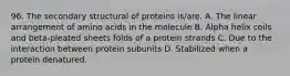 96. The secondary structural of proteins is/are. A. The linear arrangement of amino acids in the molecule B. Alpha helix coils and beta-pleated sheets folds of a protein strands C. Due to the interaction between protein subunits D. Stabilized when a protein denatured.