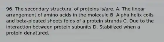 96. The secondary structural of proteins is/are. A. The linear arrangement of amino acids in the molecule B. Alpha helix coils and beta-pleated sheets folds of a protein strands C. Due to the interaction between protein subunits D. Stabilized when a protein denatured.