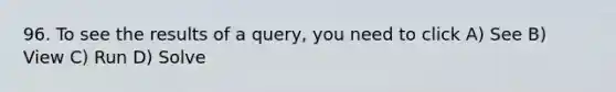 96. To see the results of a query, you need to click A) See B) View C) Run D) Solve