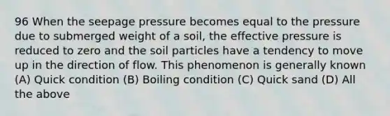 96 When the seepage pressure becomes equal to the pressure due to submerged weight of a soil, the effective pressure is reduced to zero and the soil particles have a tendency to move up in the direction of flow. This phenomenon is generally known (A) Quick condition (B) Boiling condition (C) Quick sand (D) All the above