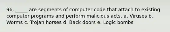 96. _____ are segments of computer code that attach to existing computer programs and perform malicious acts. a. Viruses b. Worms c. Trojan horses d. Back doors e. Logic bombs