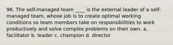 96. The self-managed team ____ is the external leader of a self-managed team, whose job is to create optimal working conditions so team members take on responsibilities to work productively and solve complex problems on their own. a. facilitator b. leader c. champion d. director