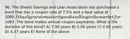 96. The Sheets Savings and Loan Association has purchased a bond that has a coupon rate of 7.5% and a face value of 1000. It has 5 years to maturity and is selling in the market for1063. The bond makes annual coupon payments. What is the duration of this bond? A) 7.50 years B) 5.00 years C) 4.65 years D) 4.37 years E) None of the above