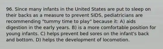 96. Since many infants in the United States are put to sleep on their backs as a measure to prevent SIDS, pediatricians are recommending "tummy time to play" because it: A) aids digestion in the early years. B) is a more comfortable position for young infants. C) helps prevent bed sores on the infant's back and bottom. D) helps the development of locomotion.