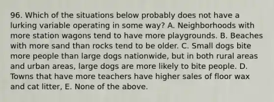 96. Which of the situations below probably does not have a lurking variable operating in some way? A. Neighborhoods with more station wagons tend to have more playgrounds. B. Beaches with more sand than rocks tend to be older. C. Small dogs bite more people than large dogs nationwide, but in both rural areas and urban areas, large dogs are more likely to bite people. D. Towns that have more teachers have higher sales of floor wax and cat litter, E. None of the above.