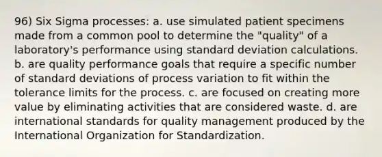 96) Six Sigma processes: a. use simulated patient specimens made from a common pool to determine the "quality" of a laboratory's performance using standard deviation calculations. b. are quality performance goals that require a specific number of standard deviations of process variation to fit within the tolerance limits for the process. c. are focused on creating more value by eliminating activities that are considered waste. d. are international standards for quality management produced by the International Organization for Standardization.