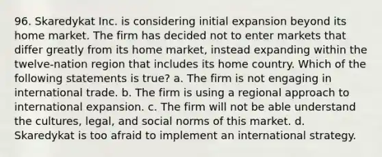 96. Skaredykat Inc. is considering initial expansion beyond its home market. The firm has decided not to enter markets that differ greatly from its home market, instead expanding within the twelve-nation region that includes its home country. Which of the following statements is true? a. The firm is not engaging in international trade. b. The firm is using a regional approach to international expansion. c. The firm will not be able understand the cultures, legal, and social norms of this market. d. Skaredykat is too afraid to implement an international strategy.