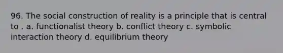 96. The social construction of reality is a principle that is central to . a. functionalist theory b. conflict theory c. symbolic interaction theory d. equilibrium theory