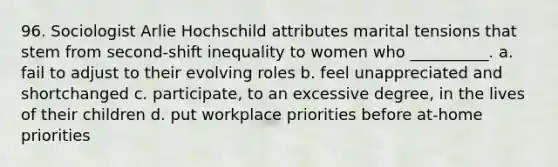 96. Sociologist Arlie Hochschild attributes marital tensions that stem from second-shift inequality to women who __________. a. fail to adjust to their evolving roles b. feel unappreciated and shortchanged c. participate, to an excessive degree, in the lives of their children d. put workplace priorities before at-home priorities