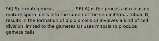 96) Spermatogenesis ________. 96) A) is the process of releasing mature sperm cells into the lumen of the seminiferous tubule B) results in the formation of diploid cells C) involves a kind of cell division limited to the gametes D) uses mitosis to produce gamete cells