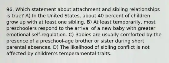 96. Which statement about attachment and sibling relationships is true? A) In the United States, about 40 percent of children grow up with at least one sibling. B) At least temporarily, most preschoolers respond to the arrival of a new baby with greater emotional self-regulation. C) Babies are usually comforted by the presence of a preschool-age brother or sister during short parental absences. D) The likelihood of sibling conflict is not affected by children's temperamental traits.