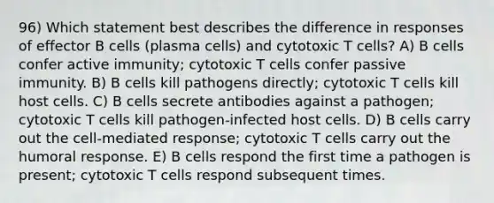 96) Which statement best describes the difference in responses of effector B cells (plasma cells) and cytotoxic T cells? A) B cells confer active immunity; cytotoxic T cells confer passive immunity. B) B cells kill pathogens directly; cytotoxic T cells kill host cells. C) B cells secrete antibodies against a pathogen; cytotoxic T cells kill pathogen-infected host cells. D) B cells carry out the cell-mediated response; cytotoxic T cells carry out the humoral response. E) B cells respond the first time a pathogen is present; cytotoxic T cells respond subsequent times.