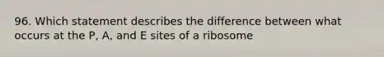 96. Which statement describes the difference between what occurs at the P, A, and E sites of a ribosome