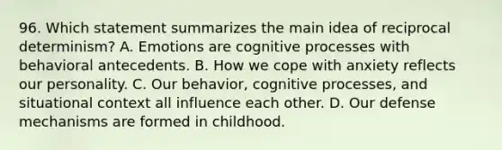 96. Which statement summarizes the main idea of reciprocal determinism? A. Emotions are cognitive processes with behavioral antecedents. B. How we cope with anxiety reflects our personality. C. Our behavior, cognitive processes, and situational context all influence each other. D. Our defense mechanisms are formed in childhood.