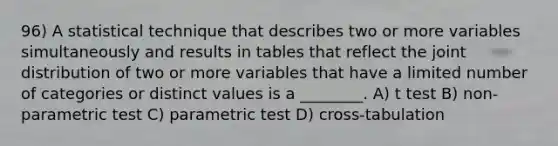 96) A statistical technique that describes two or more variables simultaneously and results in tables that reflect the joint distribution of two or more variables that have a limited number of categories or distinct values is a ________. A) t test B) non-parametric test C) parametric test D) cross-tabulation