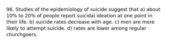 96. Studies of the epidemiology of suicide suggest that a) about 10% to 20% of people report suicidal ideation at one point in their life. b) suicide rates decrease with age. c) men are more likely to attempt suicide. d) rates are lower among regular churchgoers.