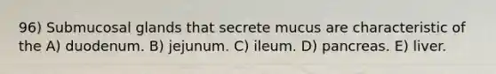96) Submucosal glands that secrete mucus are characteristic of the A) duodenum. B) jejunum. C) ileum. D) pancreas. E) liver.