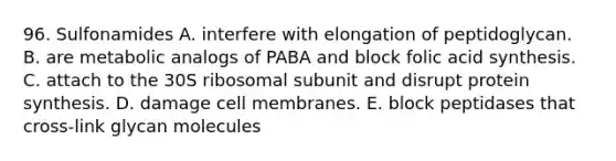 96. Sulfonamides A. interfere with elongation of peptidoglycan. B. are metabolic analogs of PABA and block folic acid synthesis. C. attach to the 30S ribosomal subunit and disrupt protein synthesis. D. damage cell membranes. E. block peptidases that cross-link glycan molecules