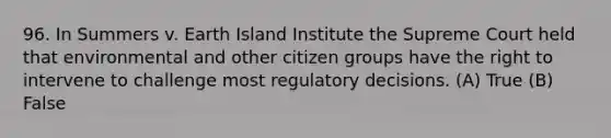 96. In Summers v. Earth Island Institute the Supreme Court held that environmental and other citizen groups have the right to intervene to challenge most regulatory decisions. (A) True (B) False