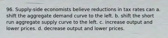 96. Supply-side economists believe reductions in tax rates can a. shift the aggregate demand curve to the left. b. shift the short run aggregate supply curve to the left. c. increase output and lower prices. d. decrease output and lower prices.