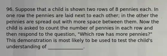 96. Suppose that a child is shown two rows of 8 pennies each. In one row the pennies are laid next to each other; in the other the pennies are spread out with more space between them. Now the child is asked to count the number of pennies in each row and then respond to the question, "Which row has more pennies?" This demonstration is most likely to be used to test the child's understanding of _______________.