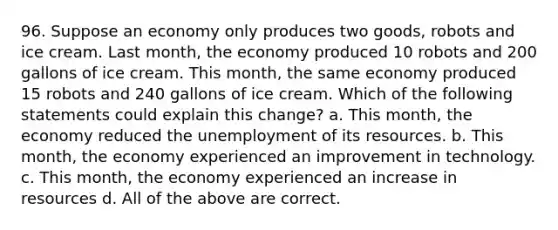 96. Suppose an economy only produces two goods, robots and ice cream. Last month, the economy produced 10 robots and 200 gallons of ice cream. This month, the same economy produced 15 robots and 240 gallons of ice cream. Which of the following statements could explain this change? a. This month, the economy reduced the unemployment of its resources. b. This month, the economy experienced an improvement in technology. c. This month, the economy experienced an increase in resources d. All of the above are correct.