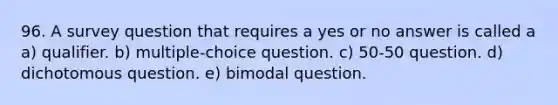 96. A survey question that requires a yes or no answer is called a a) qualifier. b) multiple-choice question. c) 50-50 question. d) dichotomous question. e) bimodal question.