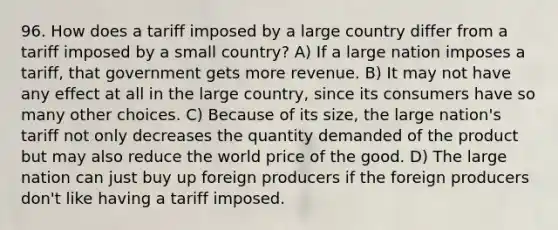 96. How does a tariff imposed by a large country differ from a tariff imposed by a small country? A) If a large nation imposes a tariff, that government gets more revenue. B) It may not have any effect at all in the large country, since its consumers have so many other choices. C) Because of its size, the large nation's tariff not only decreases the quantity demanded of the product but may also reduce the world price of the good. D) The large nation can just buy up foreign producers if the foreign producers don't like having a tariff imposed.