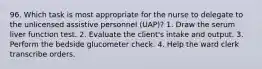 96. Which task is most appropriate for the nurse to delegate to the unlicensed assistive personnel (UAP)? 1. Draw the serum liver function test. 2. Evaluate the client's intake and output. 3. Perform the bedside glucometer check. 4. Help the ward clerk transcribe orders.